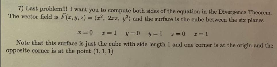 7) Last problem!!! I want you to compute both sides of the equation in the Divergence Theorem.
The vector field is F(x, y, z) = (x2, 2xz, y?) and the surface is the cube between the six planes
x = 0
x = 1
y = 0
y = 1
z = 0
z = 1
Note that this surface is just the cube with side length 1 and one corner is at the origin and the
opposite corner is at the point (1, 1, 1)
