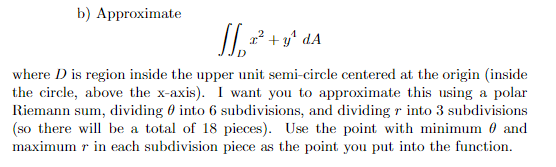 b) Approximate
SS₁ +²³² +
²+y¹ dA
where D is region inside the upper unit semi-circle centered at the origin (inside
the circle, above the x-axis). I want you to approximate this using a polar
Riemann sum, dividing into 6 subdivisions, and dividing r into 3 subdivisions
(so there will be a total of 18 pieces). Use the point with minimum and
maximum r in each subdivision piece as the point you put into the function.