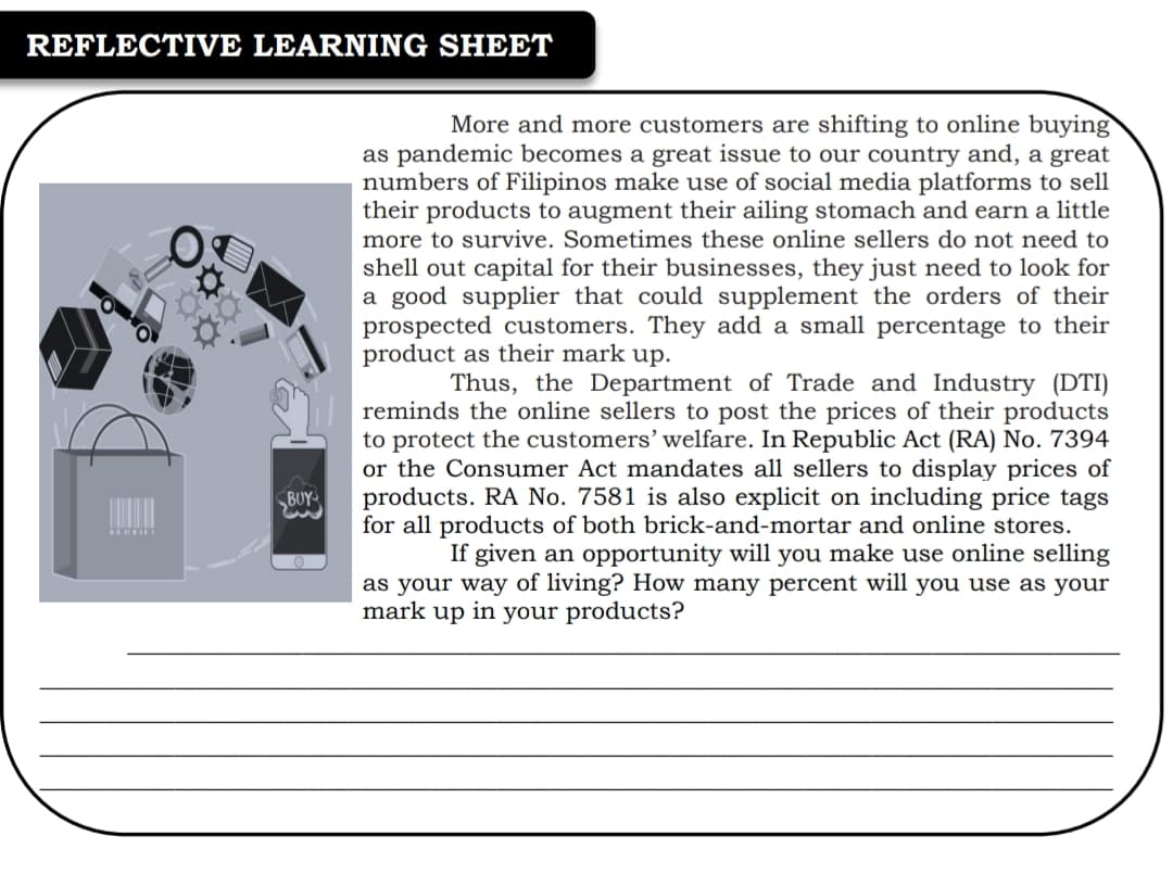 REFLECTIVE LEARNING SHEET
More and more customers are shifting to online buying
as pandemic becomes a great issue to our country and, a great
numbers of Filipinos make use of social media platforms to sell
their products to augment their ailing stomach and earn a little
more to survive. Sometimes these online sellers do not need to
shell out capital for their businesses, they just need to look for
a good supplier that could supplement the orders of their
prospected customers. They add a small percentage to their
product as their mark up.
Thus, the Department of Trade and Industry (DTI)
reminds the online sellers to post the prices of their products
to protect the customers’ welfare. In Republic Act (RA) No. 7394
or the Consumer Act mandates all sellers to display prices of
products. RA No. 7581 is also explicit on including price tags
for all products of both brick-and-mortar and online stores.
If given an opportunity will you make use online selling
as your way of living? How many percent will you use as your
BUY
mark up in your products?
