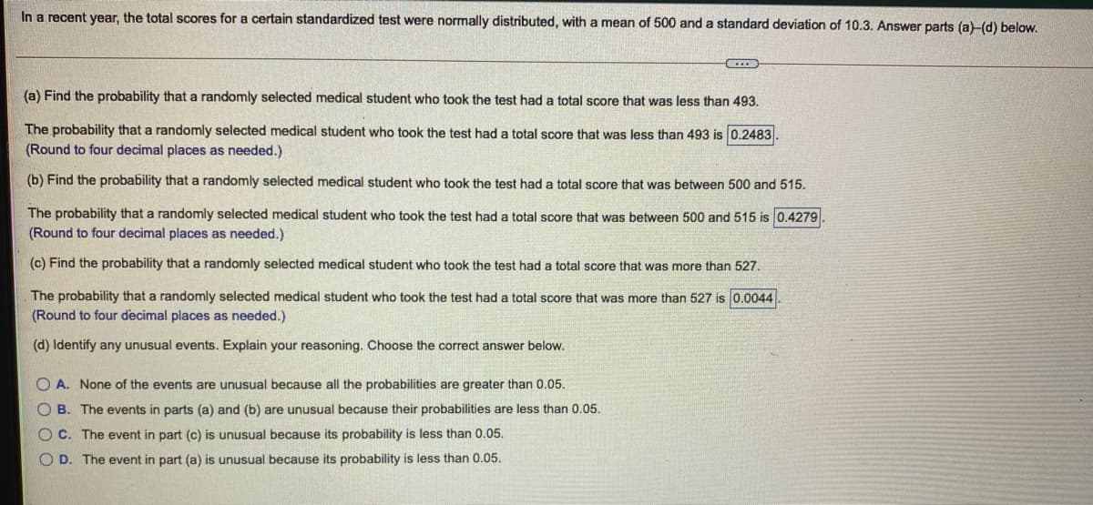 In a recent year, the total scores for a certain standardized test were normally distributed, with a mean of 500 and a standard deviation of 10.3. Answer parts (a)-(d) below.
(a) Find the probability that a randomly selected medical student who took the test had a total score that was less than 493.
The probability that a randomly selected medical student who took the test had a total score that was less than 493 is 0.2483
(Round to four decimal places as needed.)
(b) Find the probability that a randomly selected medical student who took the test had a total score that was between 500 and 515.
The probability that a randomly selected medical student who took the test had a total score that was between 500 and 515 is 0.4279
(Round to four decimal places as needed.)
(c) Find the probability that a randomly selected medical student who took the test had a total score that was more than 527.
The probability that a randomly selected medical student who took the test had a total score that was more than 527 is 0.0044
(Round to four decimal places as needed.)
(d) Identify any unusual events. Explain your reasoning. Choose the correct answer below.
O A. None of the events are unusual because all the probabilities are greater than 0.05.
O B. The events in parts (a) and (b) are unusual because their probabilities are less than 0.05.
OC. The event in part (c) is unusual because its probability is less than 0.05.
O D. The event in part (a) is unusual because its probability is less than 0.05.
