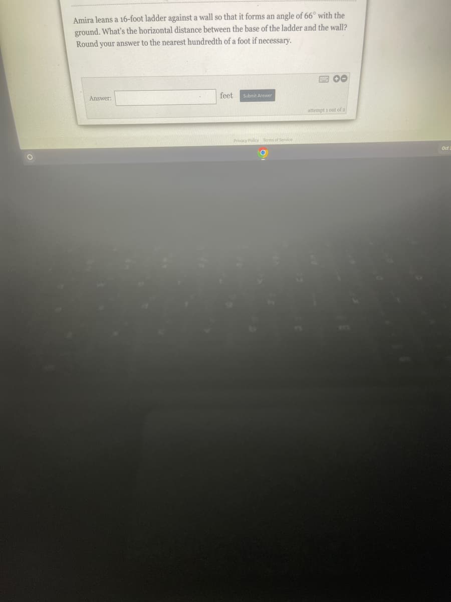 Amira leans a 16-foot ladder against a wall so that it forms an angle of 66° with the
ground. What's the horizontal distance between the base of the ladder and the wall?
Round your answer to the nearest hundredth of a foot if necessary.
Answer:
feet
Submit Answer
Privacy Policy Terms of Service
✪-
attempt 1 out of 2
Oct 2