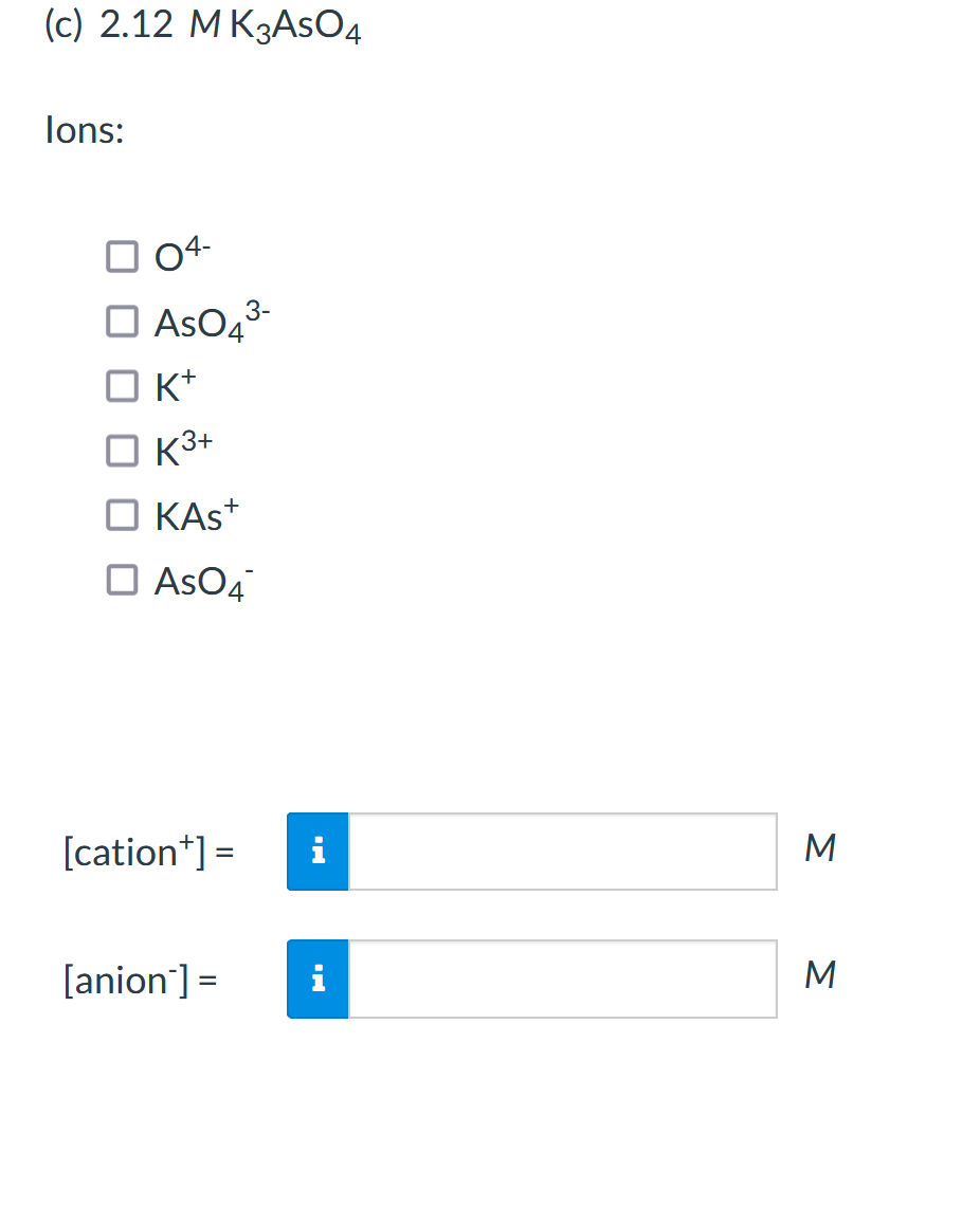 (c) 2.12 M K3ASO4
lons:
04-
AsO43-
K+
O K3+
KAS+
AsO4
[cation*] =
[anion] =
M
%3D
Σ
