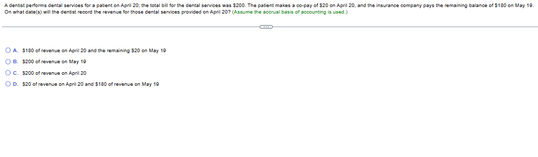 A dentist performs dental services for a patient on April 20; the total bill for the dental services was $200. The patient makes a co-pay of $20 on April 20, and the insurance company pays the remaining balance of $180 on May 19.
On what date(s) will the dentist record the revenue for those dental services provided on April 20? (Assume the accrual basis of accounting is used.)
O A. $180 of revenue on April 20 and the remaining $20 on May 19
OB $200 of revenue on May 19
OC. $200 of revenue on April 20
O D. $20 of revenue on April 20 and $180 of revenue on May 19