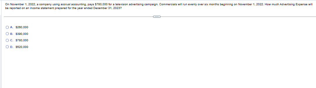 On November 1, 2022, a company using accrual accounting, pays $780,000 for a television advertising campaign. Commercials will run evenly over six months beginning on November 1, 2022. How much Advertising Expense will
be reported on an income statement prepared for the year ended December 31, 2023?
OA. $260,000
OB. $390,000
OC. $780,000
O D. $520,000
C---
