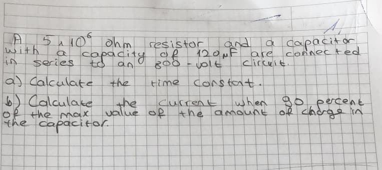 5410 ohm
copacity
a capacitar
connec ted
and
with
in
resistor
of
120MF
are
series
an
yolt
circuit.
a) Calculate
the
time
Constant.
6) Calculate
of the max
the capacitor.
when g0, percent
the
value of
current
the amount of cnde in
