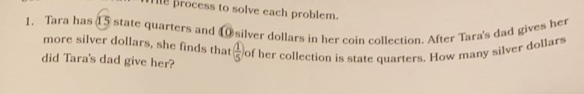 process to solve each problem.
1. Tara has 15 state quarters and 10 silver dollars in her coin collection. After Tara's dad gives her
more silver dollars, she finds that of her collection is state quarters, How many silver dollars
did Tara's dad give her?