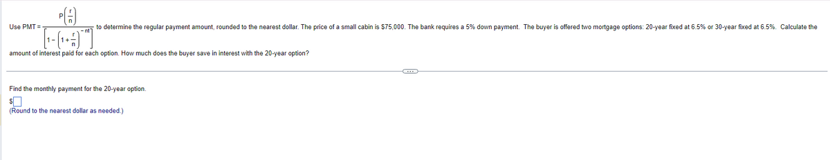 PA
*[-(-+#)"]"
amount of interest paid for each option. How much does the buyer save in interest with the 20-year option?
Use PMT=
to determine the regular payment amount, rounded to the nearest dollar. The price of a small cabin is $75,000. The bank requires a 5% down payment. The buyer is offered two mortgage options: 20-year fixed at 6.5% or 30-year fixed at 6.5%. Calculate the
Find the monthly payment for the 20-year option.
(Round to the nearest dollar as needed.)
C