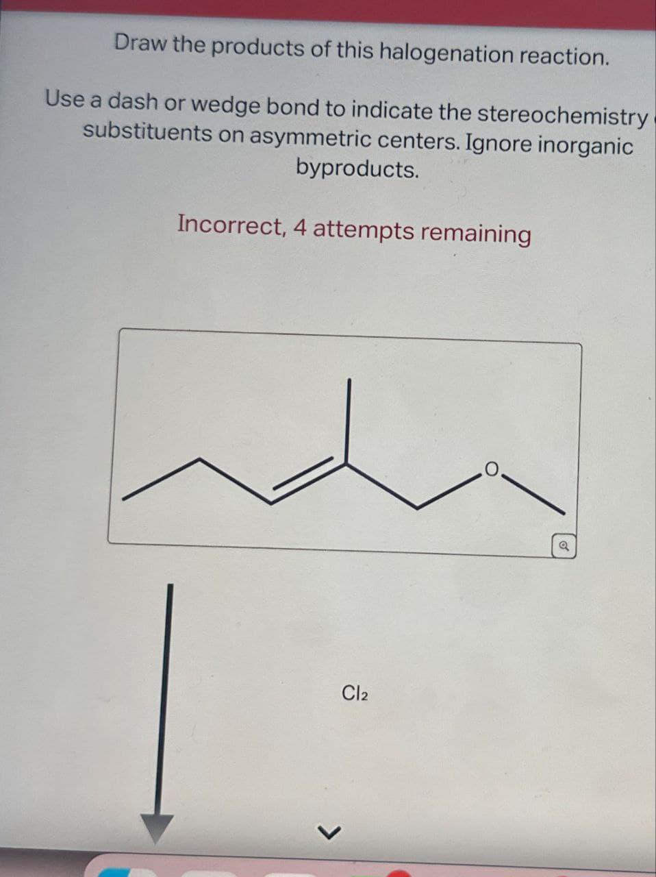 Draw the products of this halogenation reaction.
Use a dash or wedge bond to indicate the stereochemistry
substituents on asymmetric centers. Ignore inorganic
byproducts.
Incorrect, 4 attempts remaining
Cl2
a