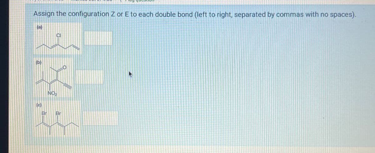 Assign the configuration Z or E to each double bond (left to right, separated by commas with no spaces).
(B)
(b)
(c)
NO
CI
Br
Br