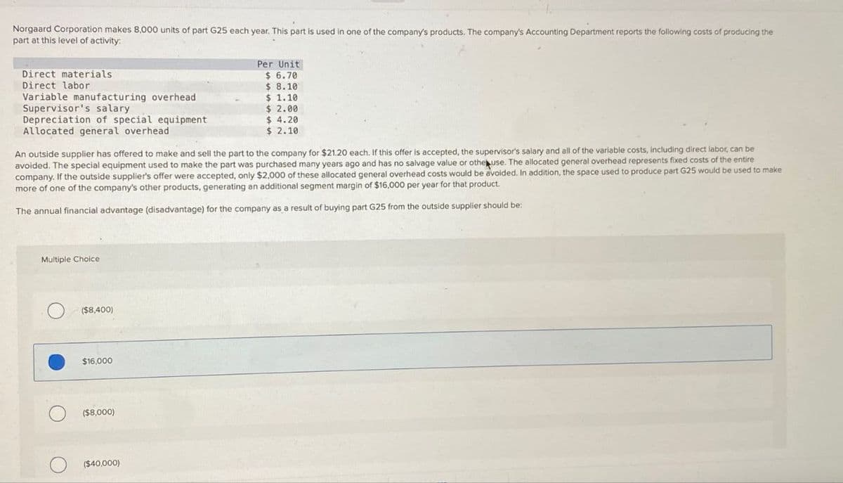 Norgaard Corporation makes 8,000 units of part G25 each year. This part is used in one of the company's products. The company's Accounting Department reports the following costs of producing the
part at this level of activity:
Direct materials
Direct labor
Variable manufacturing overhead
Supervisor's salary
Depreciation of special equipment
Allocated general overhead
Per Unit
$ 6.70
$ 8.10
$ 1.10
$ 2.00
$ 4.20
$ 2.10
An outside supplier has offered to make and sell the part to the company for $21.20 each. If this offer is accepted, the supervisor's salary and all of the variable costs, including direct labor, can be
avoided. The special equipment used to make the part was purchased many years ago and has no salvage value or other use. The allocated general overhead represents fixed costs of the entire
company. If the outside supplier's offer were accepted, only $2,000 of these allocated general overhead costs would be avoided. In addition, the space used to produce part G25 would be used to make
more of one of the company's other products, generating an additional segment margin of $16,000 per year for that product.
The annual financial advantage (disadvantage) for the company as a result of buying part G25 from the outside supplier should be:
Multiple Choice
($8,400)
$16,000
($8,000)
О
($40,000)