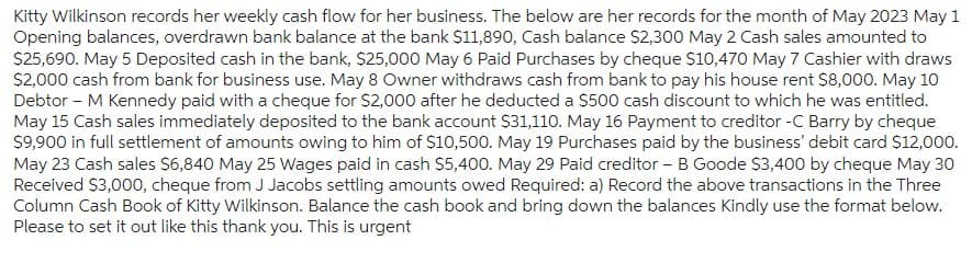 Kitty Wilkinson records her weekly cash flow for her business. The below are her records for the month of May 2023 May 1
Opening balances, overdrawn bank balance at the bank $11,890, Cash balance $2,300 May 2 Cash sales amounted to
$25,690. May 5 Deposited cash in the bank, $25,000 May 6 Paid Purchases by cheque $10,470 May 7 Cashier with draws
$2,000 cash from bank for business use. May 8 Owner withdraws cash from bank to pay his house rent $8,000. May 10
Debtor - M Kennedy paid with a cheque for $2,000 after he deducted a $500 cash discount to which he was entitled.
May 15 Cash sales immediately deposited to the bank account $31,110. May 16 Payment to creditor -C Barry by cheque
$9,900 in full settlement of amounts owing to him of $10,500. May 19 Purchases paid by the business' debit card $12,000.
May 23 Cash sales $6,840 May 25 Wages paid in cash $5,400. May 29 Paid creditor - B Goode $3,400 by cheque May 30
Received $3,000, cheque from J Jacobs settling amounts owed Required: a) Record the above transactions in the Three
Column Cash Book of Kitty Wilkinson. Balance the cash book and bring down the balances Kindly use the format below.
Please to set it out like this thank you. This is urgent