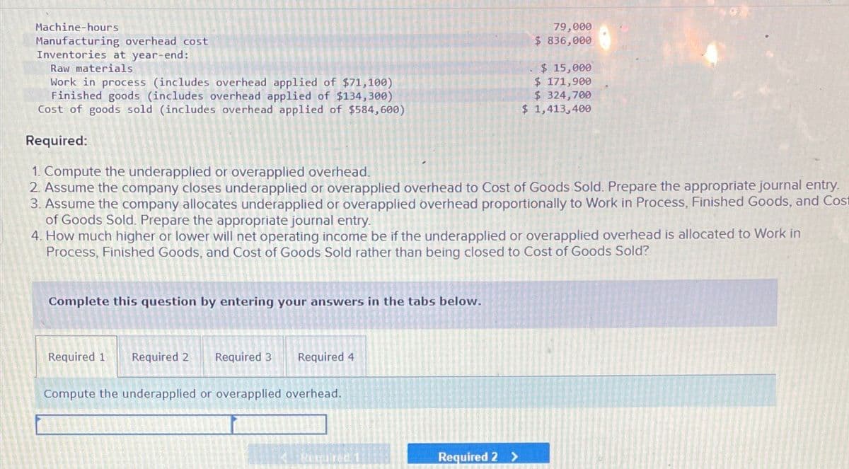 Machine-hours
Manufacturing overhead cost
Inventories at year-end:
Raw materials
Work in process (includes overhead applied of $71,100)
Finished goods (includes overhead applied of $134,300)
Cost of goods sold (includes overhead applied of $584,600)
Required:
1. Compute the underapplied or overapplied overhead.
79,000
$ 836,000
$ 15,000
$ 171,900
$ 324,700
$ 1,413,400
2. Assume the company closes underapplied or overapplied overhead to Cost of Goods Sold. Prepare the appropriate journal entry.
3. Assume the company allocates underapplied or overapplied overhead proportionally to Work in Process, Finished Goods, and Cost
of Goods Sold. Prepare the appropriate journal entry.
4. How much higher or lower will net operating income be if the underapplied or overapplied overhead is allocated to Work in
Process, Finished Goods, and Cost of Goods Sold rather than being closed to Cost of Goods Sold?
Complete this question by entering your answers in the tabs below.
Required 1
Required 2 Required 3
Required 4
Compute the underapplied or overapplied overhead.
Required
Required 2 >