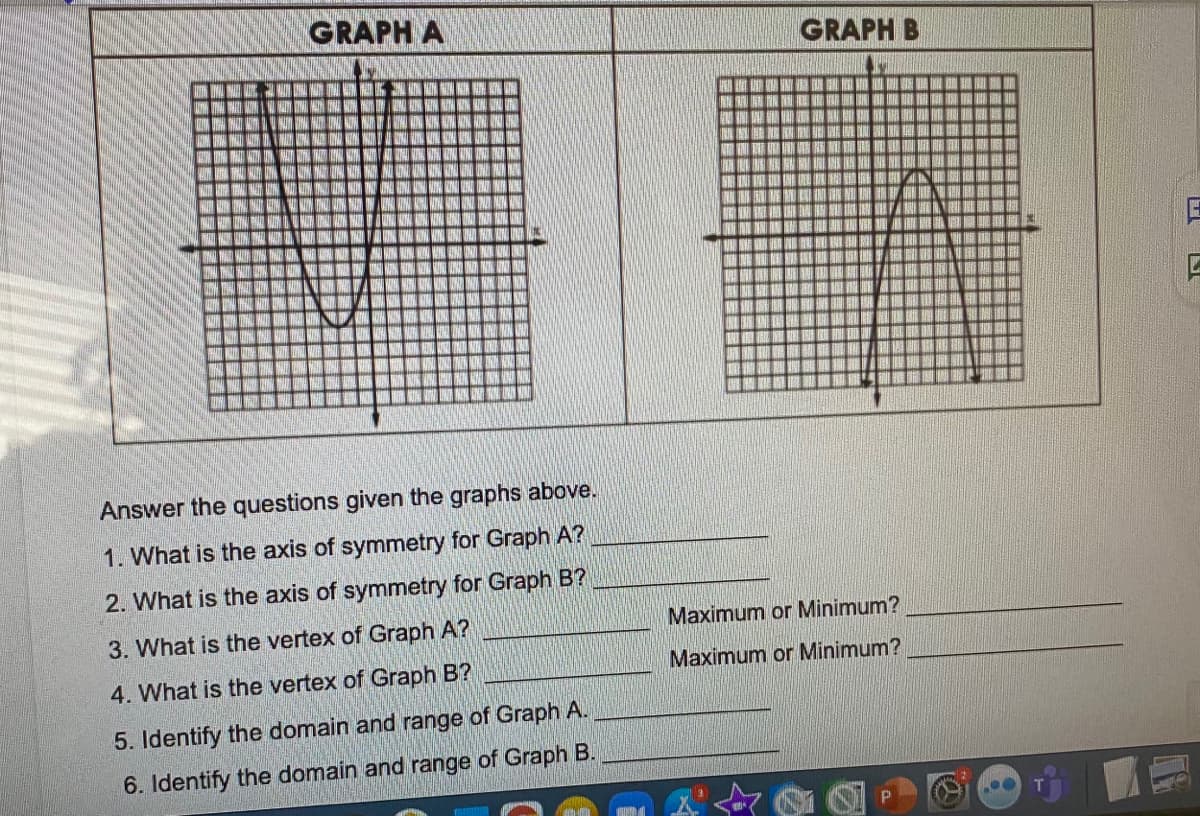 GRAPH A
GRAPH B
聯
Answer the questions given the graphs above.
1. What is the axis of symmetry for Graph A?
2. What is the axis of symmetry for Graph B?
3. What is the vertex of Graph A?
Maximum or Minimum?
Maximum or Minimum?
4. What is the vertex of Graph B?
5. Identify the domain and range of Graph A.
6. Identify the domain and range of Graph B.
P
