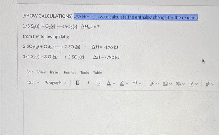 (SHOW CALCULATIONS) Use Hess's Law to calculate the enthalpy change for the reaction
1/8 Sg(s) + O₂(g) →SO2(g) AHxn = ?
from the following data:
2 SO₂(g) + O₂(g) →→→ 2 SO3(g)
ΔΗ= -196 kJ
1/4 Sg(s) + 3 O₂(g) →→→ 2 SO3(8)
AH = -790 kJ
Edit View Insert Format Tools Table
12pt Paragraph B I U A 2v T²V
B
D₂