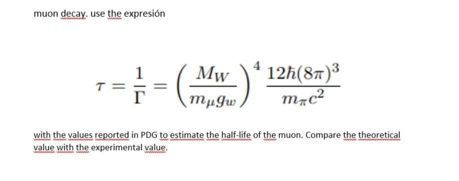 muon decay. use the expresión
3
Mw
T=
12ħ(8T)³
mac²
mμgw
with the values reported in PDG to estimate the half-life of the muon. Compare the theoretical
ww
value with the experimental value.
wwwwwwwwwwwwwwwww
wwww
4