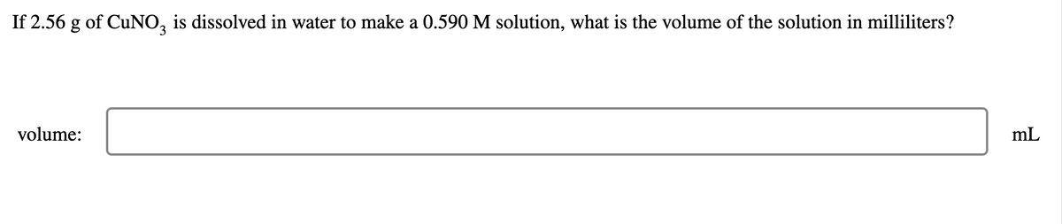 If 2.56 g of CuNO3 is dissolved in water to make a 0.590 M solution, what is the volume of the solution in milliliters?
volume:
mL