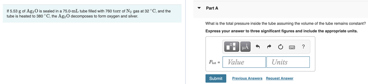 If 5.53 g of Ag2O is sealed in a 75.0-mL tube filled with 760 torr of N₂ gas at 32 °C, and the
tube is heated to 380 °C, the Ag2O decomposes to form oxygen and silver.
Part A
What is the total pressure inside the tube assuming the volume of the tube remains constant?
Express your answer to three significant figures and include the appropriate units.
μÀ
?
Ptot
Value
=
Units
Submit
Previous Answers Request Answer
