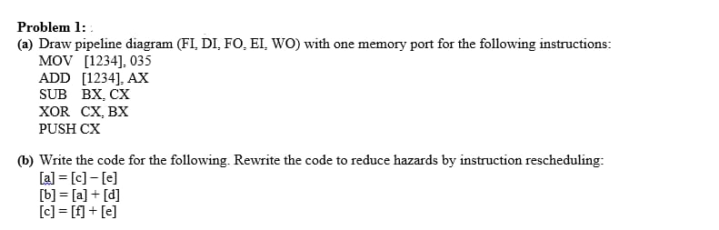 Problem 1:
(a) Draw pipeline diagram (FI, DI, FO, EI, WO) with one memory port for the following instructions:
MOV [1234], 035
ADD [1234], AX
SUB BX, CX
XOR CX, BX
PUSH CX
(b) Write the code for the following. Rewrite the code to reduce hazards by instruction rescheduling:
[a] = [c]-[e]
[b] = [a] + [d]
[c] = [f] + [e]