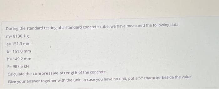 During the standard testing of a standard concrete cube, we have measured the following data:
m=8136.1 g
a= 151.3 mm
b= 151.0 mm
h= 149.2 mm
F=987.5 KN
Calculate the compressive strength of the concrete!
Give your answer together with the unit. In case you have no unit, put a "-" character beside the value.