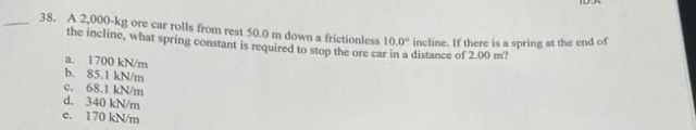 38. A 2,000-kg ore car rolls from rest 50.0 m down a frictionless 10.0 incline. If there is a spring at the end of
the incline, what spring constant is required to stop the ore car in a distance of 2.00 m?
a. 1700 kN/m
b. 85.1 kN/m
c. 68.1 kN/m
d. 340 kN/m
c. 170 kN/m