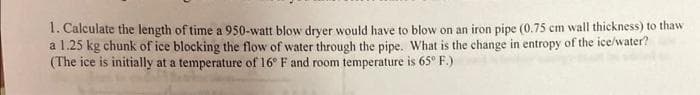 1. Calculate the length of time a 950-watt blow dryer would have to blow on an iron pipe (0.75 cm wall thickness) to thaw
a 1.25 kg chunk of ice blocking the flow of water through the pipe. What is the change in entropy of the ice/water?
(The ice is initially at a temperature of 16° F and room temperature is 65° F.)