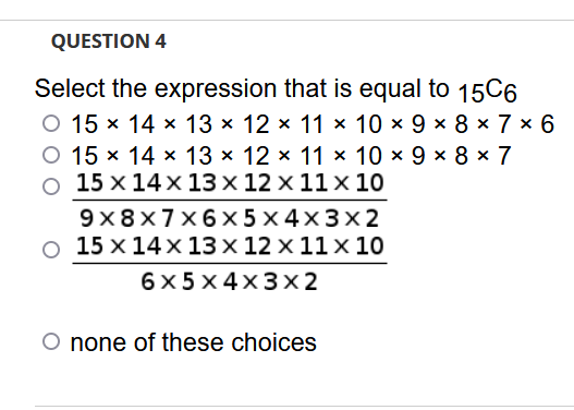 QUESTION 4
Select the expression that is equal to 15C6
O 15 x 14 x 13 x 12 × 11 × 10 × 9 × 8 × 7 x 6
O 15 x 14 x 13 x 12 × 11 × 10 × 9 × 8 × 7
O 15 x 14 x 13 × 12 × 11× 10
9x8x7x6x5x4x3х 2
o 15 x 14x 13 × 12 × 11 x 10
6x5x4x3х2
O none of these choices

