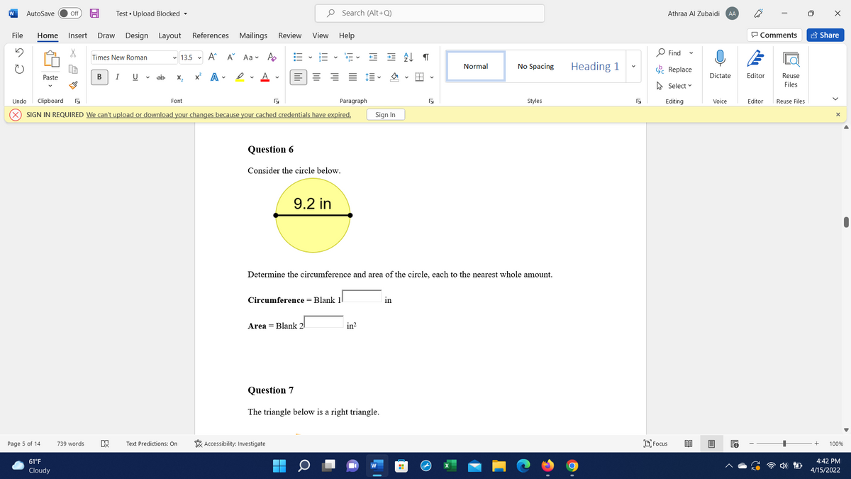 W
AutoSave
Test • Upload Blocked -
O Search (Alt+Q)
Off
Athraa Al Zubaidi
AA
File
Home
Insert
Draw
Design
Layout
References Mailings
Review
View Help
P Comments
A Share
O Find
Times New Roman
v 13.5 v A^
A Aa v A
Lo
No Spacing
Heading 1
Normal
E Replace
x' A -
ev A v
= = E-
Editor
Paste
I
U
ab
X,
Dictate
Reuse
A Select v
Files
Undo
Clipboard
Font
Paragraph
Styles
Editing
Voice
Editor
Reuse Files
SIGN IN REQUIRED We can't upload or download your changes because your cached credentials have expired.
Sign In
Question 6
Consider the circle below.
9.2 in
Determine the circumference and area of the circle, each to the nearest whole amount.
Circumference = Blank 1
in
Area = Blank 2
in?
Question 7
The triangle below is a right triangle.
Page 5 of 14
Text Predictions: On
* Accessibility: Investigate
D Focus
739 words
100%
61°F
4:42 PM
Cloudy
4/15/2022
