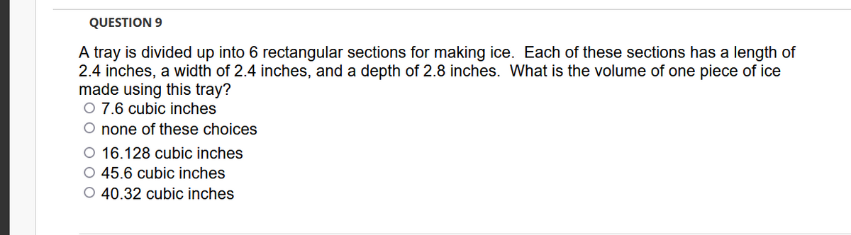 QUESTION 9
A tray is divided up into 6 rectangular sections for making ice. Each of these sections has a length of
2.4 inches, a width of 2.4 inches, and a depth of 2.8 inches. What is the volume of one piece of ice
made using this tray?
O 7.6 cubic inches
O none of these choices
O 16.128 cubic inches
O 45.6 cubic inches
O 40.32 cubic inches
