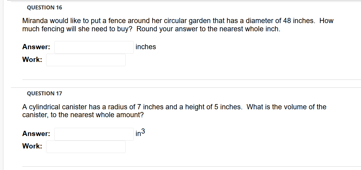 QUESTION 16
Miranda would like to put a fence around her circular garden that has a diameter of 48 inches. How
much fencing will she need to buy? Round your answer to the nearest whole inch.
Answer:
inches
Work:
QUESTION 17
A cylindrical canister has a radius of 7 inches and a height of 5 inches. What is the volume of the
canister, to the nearest whole amount?
Answer:
in3
Work:
