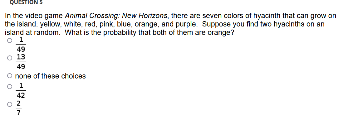 QUESTION 5
In the video game Animal Crossing: New Horizons, there are seven colors of hyacinth that can grow on
the island: yellow, white, red, pink, blue, orange, and purple. Suppose you find two hyacinths on an
island at random. What is the probability that both of them are orange?
1
49
o 13
49
O none of these choices
42
O 2
7

