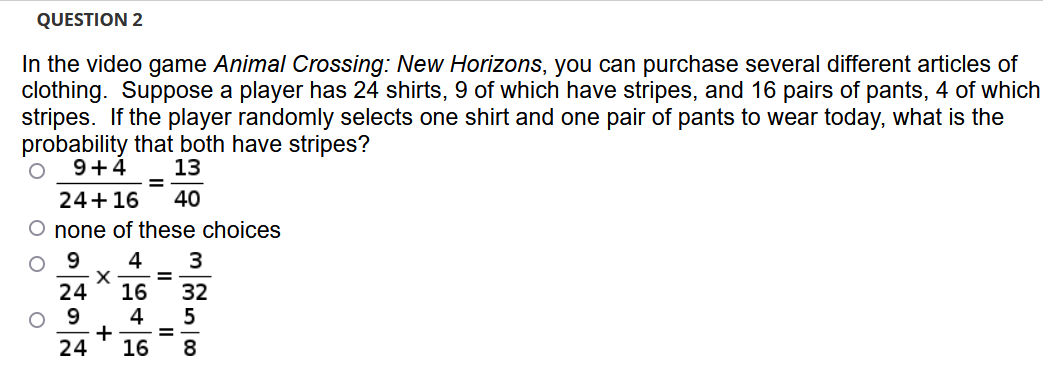 QUESTION 2
In the video game Animal Crossing: New Horizons, you can purchase several different articles of
clothing. Suppose a player has 24 shirts, 9 of which have stripes, and 16 pairs of pants, 4 of which
stripes. If the player randomly selects one shirt and one pair of pants to wear today, what is the
probability that both have stripes?
9+4
13
%3D
24+16
40
O none of these choices
9
4
3
%3D
24
16
4
+
16
32
O 9
%3D
24
8.
