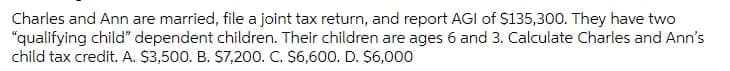 Charles and Ann are married, file a joint tax return, and report AGI of $135,300. They have two
"qualifying child" dependent children. Their children are ages 6 and 3. Calculate Charles and Ann's
child tax credit. A. $3,500. B. S7,200. C. $6,600. D. $6,000
