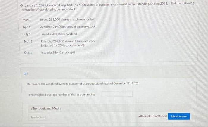 On January 1,2021. Concord Corp. had 2.577,000 shares of common stock issued and outstanding. During 2021. it had the following
transactions that related to common stock,
Mar. 1
Issued 252,000 shares in exchange for land
Apr. 1
Acquired 219.000 shares of treasury stock
July 1
issued a 20% stock dividend
Sept. 1
Reissued 262,800 shares of treasury stock
(adjusted for 20% stock dividend)
Oct. 1
Issued a 2-for-1 stock split
(a)
Determine the weighted average number of shares outstanding as of December 31, 2021.
The weighted-average number of shares outstanding
eTextbook and Media
Attempts: 0 of 3 used
Submit Ansvwer
Save for Later
