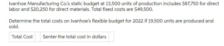 Ivanhoe Manufacturing Co.'s static budget at 13,500 units of production includes $87,750 for direct
labor and S20,250 for direct materials. Total fixed costs are $49,500.
Determine the total costs on Ivanhoe's flexible budget for 2022 if 19,500 units are produced and
sold.
Total Cost
Senter the total cost in dollars
