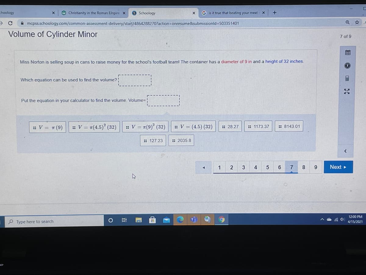 choology
O Christianity in the Roman Empire x
9 Schoology
G is it true that beating your meat
A mcpss.schoology.com/common-assessment-delivery/start/4864288270?action=onresume&submissionld=503351401
Volume of Cylinder Minor
7 of 9
Miss Norton is selling soup in cans to raise money for the school's football teaml The container has a diameter of 9 in and a height of 32 inches.
Which equation can be used to find the volume?!
Put the equation in your calculator to find the volume. Volume=!
:: V = #(9)
: V = 7(4.5)² (32)
: V = #(9)° (32)
: V = (4.5) (32)
: 28 27
: 1173.37
: 8143 01
: 127 23
:: 2035 8
1
2
3
4
6
7
Next
12:00 PM
P Type here to search
4/15/2021
立
