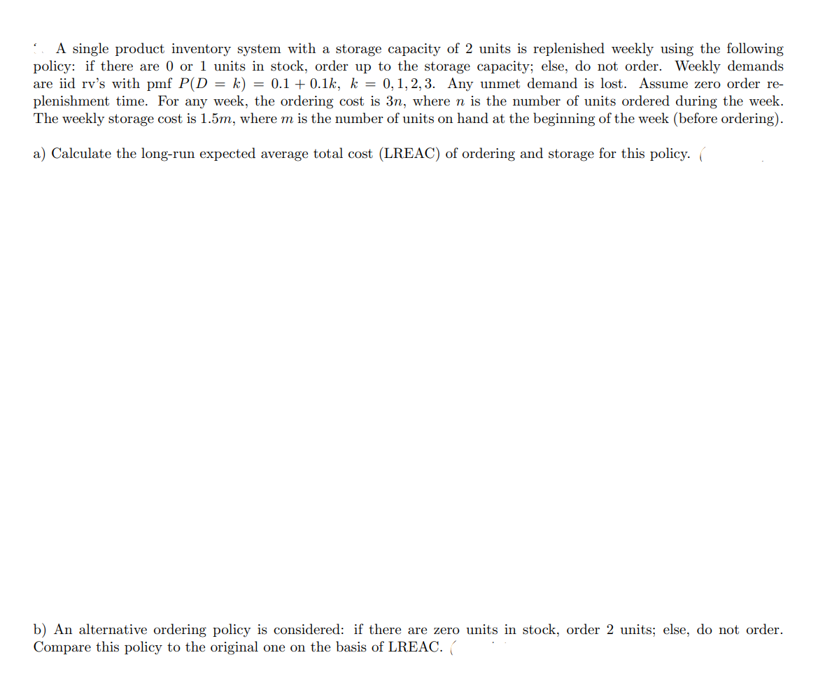 .
A single product inventory system with a storage capacity of 2 units is replenished weekly using the following
policy: if there are 0 or 1 units in stock, order up to the storage capacity; else, do not order. Weekly demands
are iid rv's with pmf P(D = k) = 0.1+ 0.1k, k = 0, 1, 2, 3. Any unmet demand is lost. Assume zero order re-
plenishment time. For any week, the ordering cost is 3n, where n is the number of units ordered during the week.
The weekly storage cost is 1.5m, where m is the number of units on hand at the beginning of the week (before ordering).
a) Calculate the long-run expected average total cost (LREAC) of ordering and storage for this policy. (
b) An alternative ordering policy is considered: if there are zero units in stock, order 2 units; else, do not order.
Compare this policy to the original one on the basis of LREAC. (