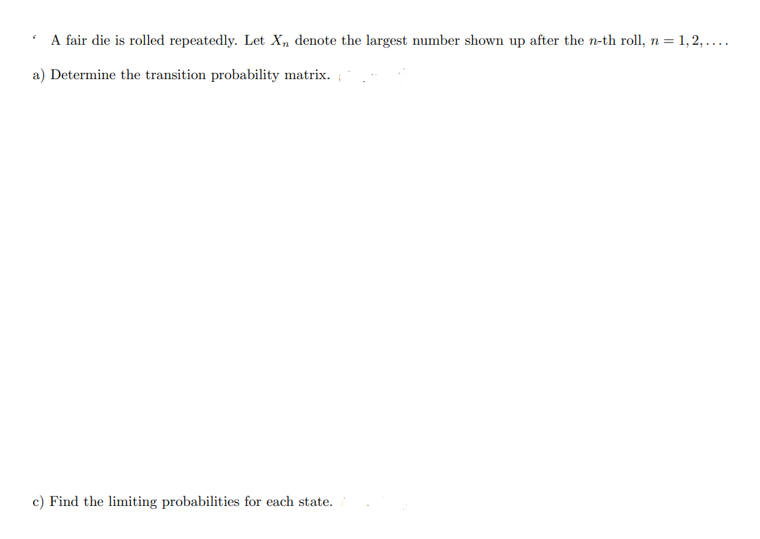 6
A fair die is rolled repeatedly. Let X denote the largest number shown up after the n-th roll, n = 1, 2, … … ….
a) Determine the transition probability matrix.
c) Find the limiting probabilities for each state.