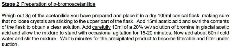 Stage 2 Preparation of p-bromoacetanilide
Weigh out 3g of the acetanilide you have prepared and place it in a dry 100ml conical flask, making sure
that no loose crystals are sticking to the upper part of the flask. Add 15ml acetic acid and swirl the contents
of the flask to obtain a clear solution. Add carefully 10ml of a 20% w/v solution of bromine in glacial acetic
acid and allow the mixture to stand with occasional agitation for 15-20 minutes. Now add about 60ml cold
water and stir the mixture. Wait 5 minutes for the precipitated product to become filterable and filter under
suction.