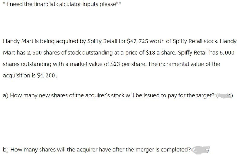 * i need the financial calculator inputs please**
Handy Mart is being acquired by Spiffy Retail for $47, 725 worth of Spiffy Retail stock. Handy
Mart has 2,500 shares of stock outstanding at a price of $18 a share. Spiffy Retail has 6,000
shares outstanding with a market value of $23 per share. The incremental value of the
acquisition is $4,200.
a) How many new shares of the acquirer's stock will be issued to pay for the target?
b) How many shares will the acquirer have after the merger is completed?