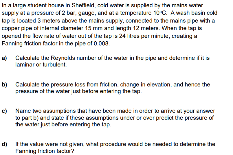 In a large student house in Sheffield, cold water is supplied by the mains water
supply at a pressure of 2 bar, gauge, and at a temperature 10°C. A wash basin cold
tap is located 3 meters above the mains supply, connected to the mains pipe with a
copper pipe of internal diameter 15 mm and length 12 meters. When the tap is
opened the flow rate of water out of the tap is 24 litres per minute, creating a
Fanning friction factor in the pipe of 0.008.
а)
Calculate the Reynolds number of the water in the pipe and determine if it is
laminar or turbulent.
b)
Calculate the pressure loss from friction, change in elevation, and hence the
pressure of the water just before entering the tap.
c) Name two assumptions that have been made in order to arrive at your answer
to part b) and state if these assumptions under or over predict the pressure of
the water just before entering the tap.
d)
If the value were not given, what procedure would be needed to determine the
Fanning friction factor?
