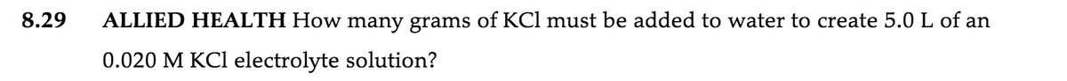 8.29
ALLIED HEALTH How many grams of KCl must be added to water to create 5.0 L of an
0.020 M KCl electrolyte solution?
