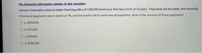 The following information applies to this question:
Johnson Corporation plans to obtain financing with a $1,000,000 bond issue that has a term of 10 years. Payments wilI be made semi-annually.
if the bond (payment) rate is stated at 7%, and the bonds call for semi-annual payments, what is the amount of those payments?
O a. $350,000
O b. $70,000
OC. $35,000
d. $700,000
