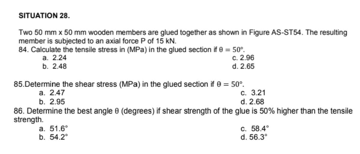 SITUATION 28.
Two 50 mm x 50 mm wooden members are glued together as shown in Figure AS-ST54. The resulting
member is subjected to an axial force P of 15 kN.
84. Calculate the tensile stress in (MPa) in the glued section if 0 = 50°.
c. 2.96
d. 2.65
а. 2.24
b. 2.48
85.Determine the shear stress (MPa) in the glued section if 0 = 50°.
С. 3.21
d. 2.68
а. 2.47
b. 2.95
86. Determine the best angle 0 (degrees) if shear strength of the glue is 50% higher than the tensile
strength.
а. 51.6°
b. 54.2°
C. 58.4°
d. 56.3°
