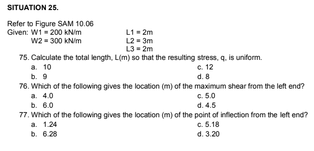 SITUATION 25.
Refer to Figure SAM 10.06
Given: W1 = 200 kN/m
W2 = 300 kN/m
L1 = 2m
L2 = 3m
L3 = 2m
75. Calculate the total length, L(m) so that the resulting stress, q, is uniform.
а. 10
с. 12
b. 9
d. 8
76. Which of the fllowing gives the location (m) of the maximum shear from the left end?
а. 4.0
с. 5.0
b. 6.0
d. 4.5
77. Which of the following gives the location (m) of the point of inflection from the left end?
а. 1.24
b. 6.28
с. 5.18
d. 3.20
