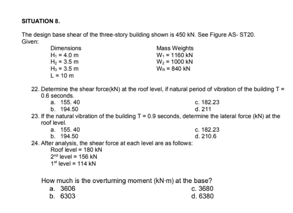 SITUATION 8.
The design base shear of the three-story building shown is 450 kN. See Figure AS- ST20.
Given:
Dimensions
H; = 4.0 m
H2 = 3.5 m
H3 = 3.5 m
L = 10 m
Mass Weights
W, = 1160 kN
W2 = 1000 kN
WR = 840 kN
22. Determine the shear force(kN) at the roof level, if natural period of vibration of the building T =
0.6 seconds.
а. 155. 40
b. 194.50
с. 182.23
d. 211
23. If the natural vibration of the building T = 0.9 seconds, determine the lateral force (kN) at the
roof level.
%3D
a. 155. 40
b. 194.50
с. 182.23
d. 210.6
24. After analysis, the shear force at each level are as follows:
Roof level = 180 kN
2nd level = 156 kN
1st level = 114 kN
How much is the overturning moment (kN-m) at the base?
а. 3606
b. 6303
c. 3680
d. 6380
