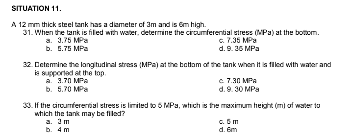 SITUATION 11.
A 12 mm thick steel tank has a diameter of 3m and is 6m high.
31. When the tank is filled with water, determine the circumferential stress (MPa) at the bottom.
а. 3.75 MPа
с. 7.35 MPа
d. 9. 35 MPa
b. 5.75 MPa
32. Determine the longitudinal stress (MPa) at the bottom of the tank when it is filled with water and
is supported at the top.
а. 3.70 МPа
b. 5.70 MPa
c. 7.30 MPa
d. 9. 30 MPa
33. If the circumferential stress is limited to 5 MPa, which is the maximum height (m) of water to
which the tank may be filled?
а. 3 m
c. 5 m
d. 6m
b. 4 m
