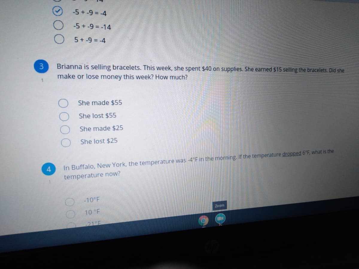 -5+-9 = -4
-5+-9 = -14
5 + -9 = -4
Brianna is selling bracelets. This week, she spent $40 on supplies. She earned $15 selling the bracelets. Did she
make or lose money this week? How much?
She made $55
She lost $55
She made $25
She lost $25
In Buffalo, New York, the temperature was -4°F in the morning. If the temperature dropped 6°F, what is the
temperature now?
-10°F
Zoom
10 F
21°F
00

