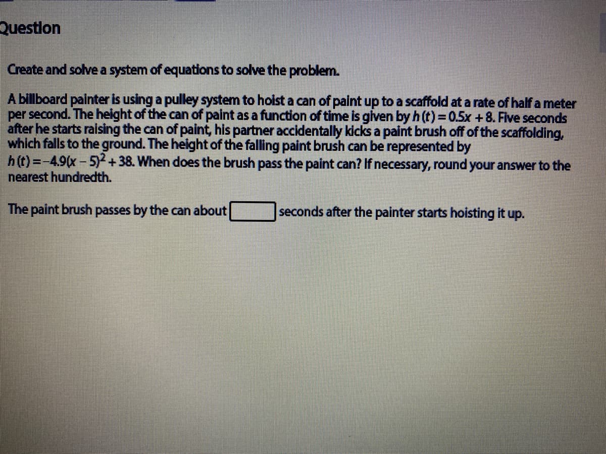 Questlon
Create and solve a system of equations to solve the problem.
A billboard painter is using a pulley system to holist a can of paint up to a scaffold at a rate of half a meter
per second. The height of the can of paint as a function of time is glven by h (t) = 0.5x +8. Five seconds
after he starts raising the can of paint, his partner accidentally kicks a paint brush off of the scaffolding,
which falls to the ground. The height of the falling paint brush can be represented by
h(t)=-4.9(x-5)2
nearest hundredth.
+38. When does the brush pass the paint can? If necessary, round your answer to the
The paint brush passes by the can about
seconds after the painter starts hoisting it up.

