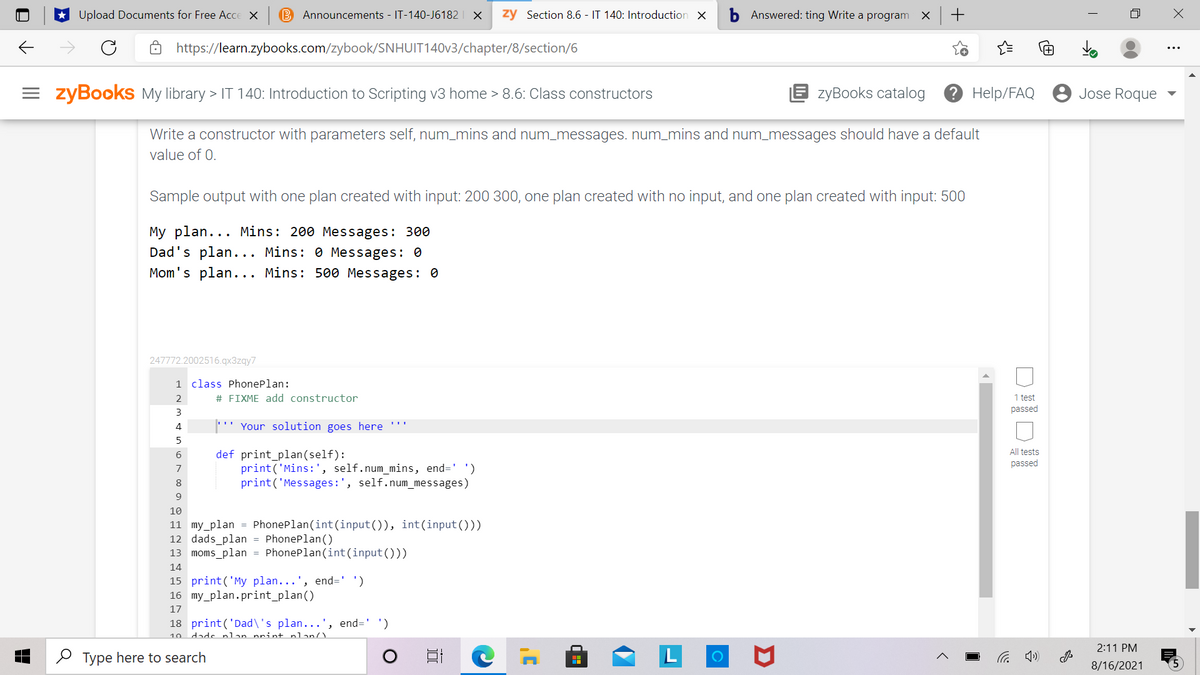 Upload Documents for Free Acce X
Announcements - IT-140-J6182
zy Section 8.6 - IT 140: Introduction X
Answered: ting Write a program X
https://learn.zybooks.com/zybook/SNHUIT140V3/chapter/8/section/6
= zyBooks My library > IT 140: Introduction to Scripting v3 home > 8.6: Class constructors
E zyBooks catalog
? Help/FAQ 8 Jose Roque
Write a constructor with parameters self, num_mins and num_messages. num_mins and num_messages should have a default
value of 0.
Sample output with one plan created with input: 200 300, one plan created with no input, and one plan created with input: 500
My plan... Mins: 200 Messages: 300
Dad's plan... Mins: 0 Messages: 0
Mom's plan... Mins: 500 Messages: 0
247772.2002516.qx3zqy7
1 class PhonePlan:
2
# FIXME add constructor
1 test
3
passed
4
'' Your solution goes here '''
All tests
def print_plan(self):
print('Mins:', self.num_mins, end=' ')
print('Messages:', self.num_messages)
6.
passed
7
8
9.
10
11 my_plan = PhonePlan(int(input()), int(input()))
12 dads_plan = PhonePlan()
13 moms_plan = PhonePlan(int(input()))
14
15 print('My plan...', end=' ')
16 my_plan.print_plan()
17
18 print('Dad\'s plan...', end=' ')
10 dads nlan nrint nlan/)
2:11 PM
O Type here to search
(D ツ
8/16/2021
