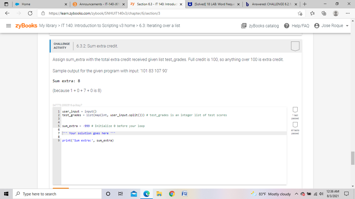 Home
B Announcements - IT-140-J61 X
zy Section 6.3 - IT 140: Introduct x
* [Solved] 18 LAB: Word freque X
b Answered: CHALLENGE 6.2.1
+
ô https://learn.zybooks.com/zybook/SNHUIT140V3/chapter/6/section/3
= zyBooks My library > IT 140: Introduction to Scripting v3 home > 6.3: Iterating over a list
E zyBooks catalog
? Help/FAQ
8 Jose Roque
CHALLENGE
6.3.2: Sum extra credit.
АCTIVITY
Assign sum_extra with the total extra credit received given list test_grades. Full credit is 100, so anything over 100 is extra credit.
Sample output for the given program with input: '101 83 107 90'
Sum extra: 8
(because 1 +0 + 7 +0 is 8)
247772.2002516.qx3zqy7
1 user_input = input()
2 test_grades = list(map(int, user_input.split())) # test_grades is an integer list of test scores
1 test
3
passed
4
5 sum_extra = -999 # Initialize 0 before your loop
All tests
7' Your solution goes here ''
passed
8
9 print('Sum extra:', sum_extra)
12:36 AM
O Type here to search
83°F Mostly cloudy
8/3/2021
近
